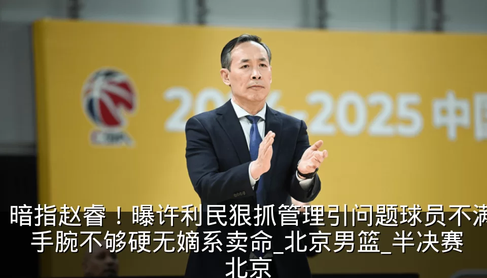 暗指赵睿！曝许利民狠抓管理引问题球员不满 手腕不够硬无嫡系卖命_北京男篮_半决赛_北京