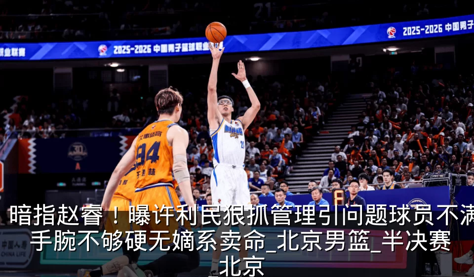 暗指赵睿！曝许利民狠抓管理引问题球员不满 手腕不够硬无嫡系卖命_北京男篮_半决赛_北京
